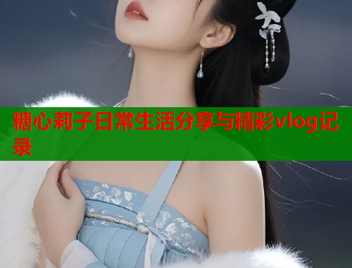 糖心莉子日常生活分享与精彩vlog记录